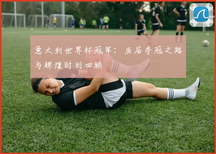 意大利世界杯冠军：历届夺冠之路与辉煌时刻回顾