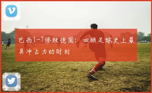 巴西1-7惨败德国:回顾足球史上最具冲击力的时刻