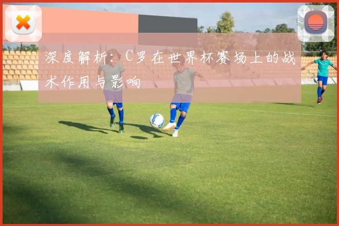 深度解析：C罗在世界杯赛场上的战术作用与影响